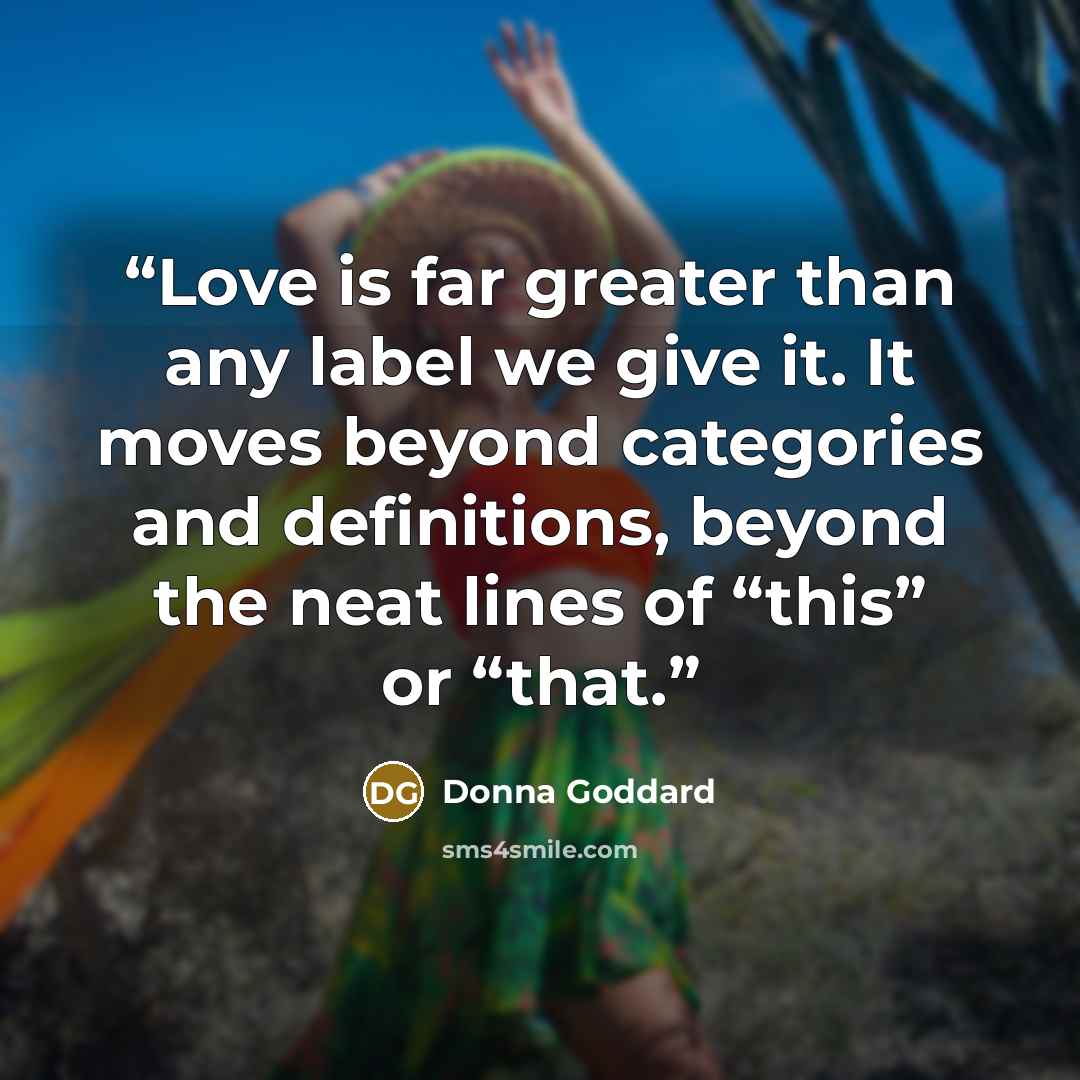 “Love is far greater than any label we give it. It moves beyond categories and definitions, beyond the neat lines of “this” or “that.” quote by Donna Goddard