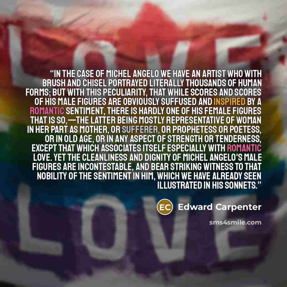“In the case of Michel Angelo we have an artist who with brush and chisel portrayed literally thousands of human forms; but with this peculiarity, that while scores and scores of his male figures are obviously suffused and inspired by a romantic sentiment, there is hardly one of his female figures…” quote by Edward Carpenter