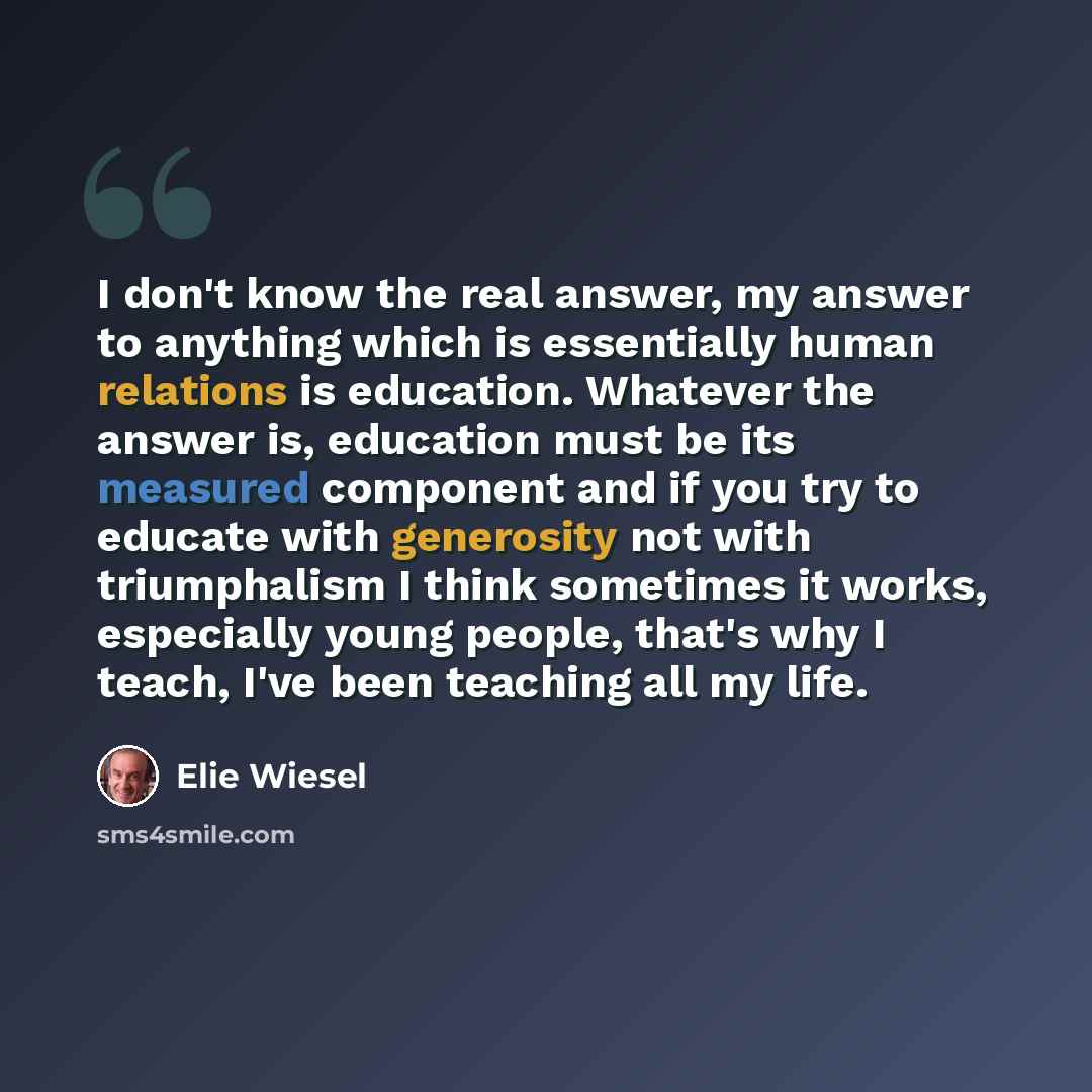 “I don't know the real answer, my answer to anything which is essentially human relations is education. Whatever the answer is, education must be its measured component and if you try to educate with generosity not with triumphalism I think sometimes it works, especially young people, that's why I…” quote by Elie Wiesel