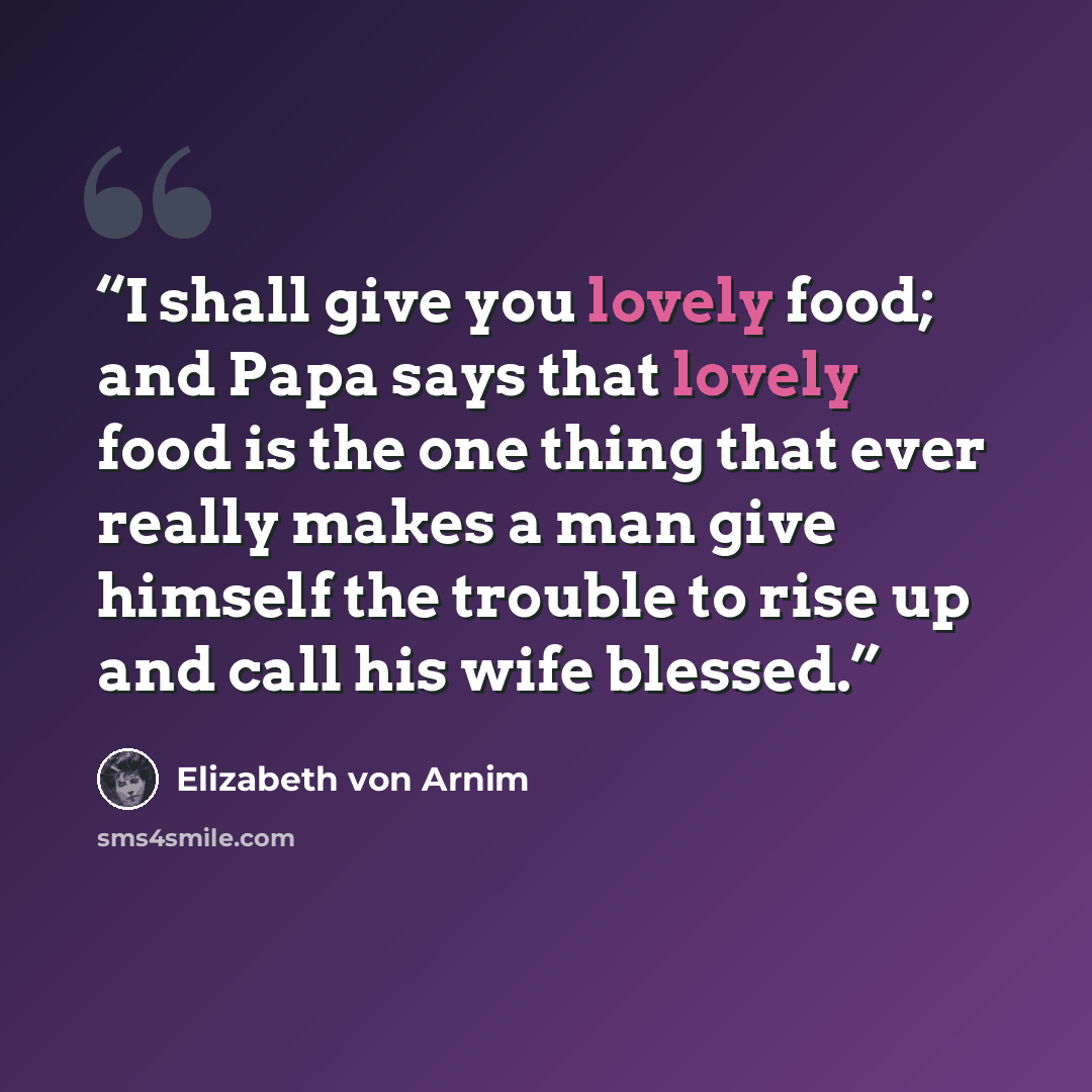 “I shall give you lovely food; and Papa says that lovely food is the one thing that ever really makes a man give himself the trouble to rise up and call his wife blessed.” quote by Elizabeth von Arnim