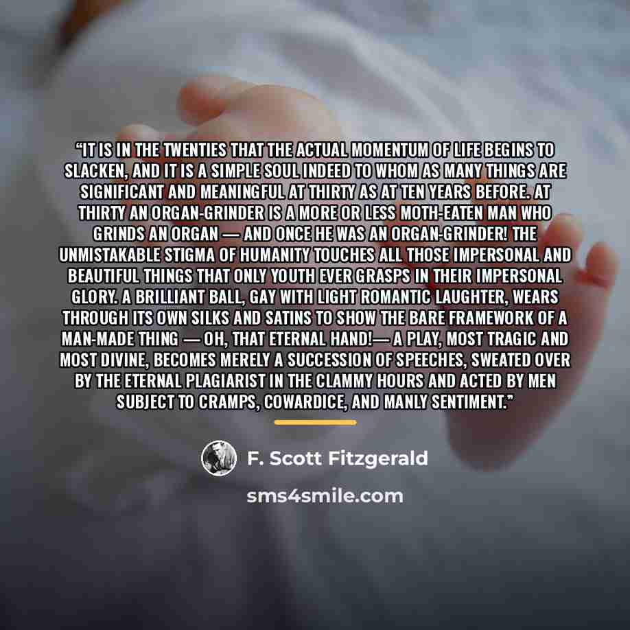 “It is in the twenties that the actual momentum of life begins to slacken, and it is a simple soul indeed to whom as many things are significant and meaningful at thirty as at ten years before. At thirty an organ-grinder is a more or less moth-eaten man who grinds an organ — and once he was an…” quote by F. Scott Fitzgerald