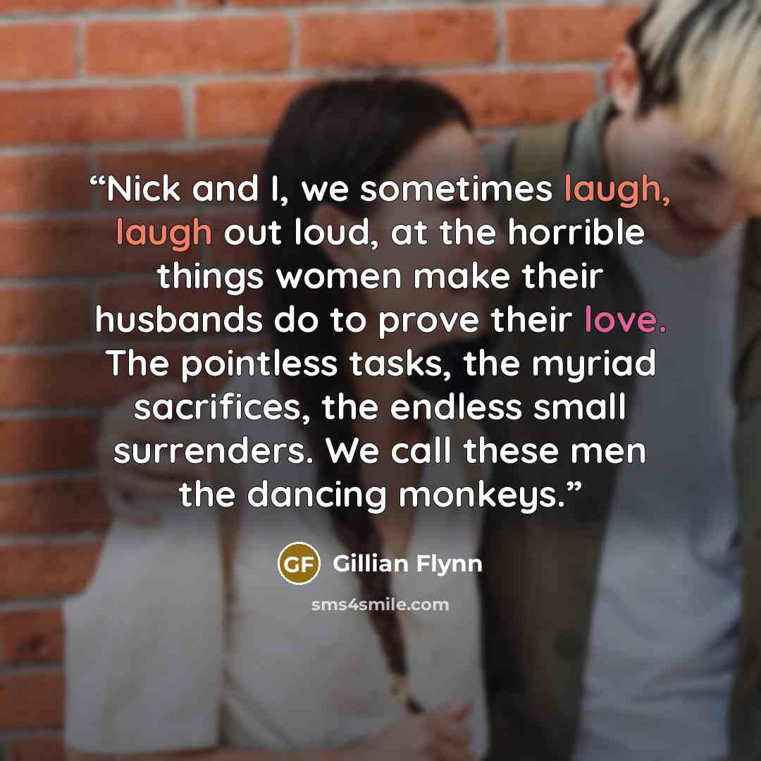 “Nick and I, we sometimes laugh, laugh out loud, at the horrible things women make their husbands do to prove their love. The pointless tasks, the myriad sacrifices, the endless small surrenders. We call these men the dancing monkeys.” quote by Gillian Flynn