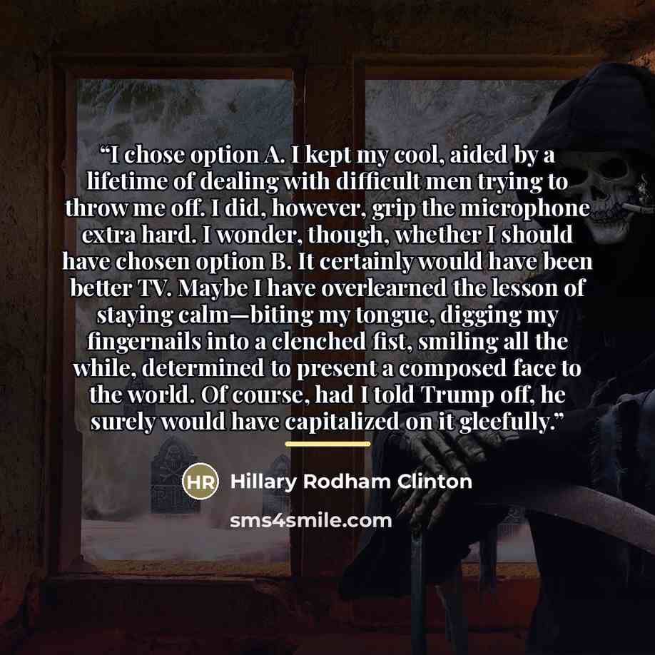 “I chose option A. I kept my cool, aided by a lifetime of dealing with difficult men trying to throw me off. I did, however, grip the microphone extra hard. I wonder, though, whether I should have chosen option B. It certainly would have been better TV. Maybe I have overlearned the lesson of…” quote by Hillary Rodham Clinton