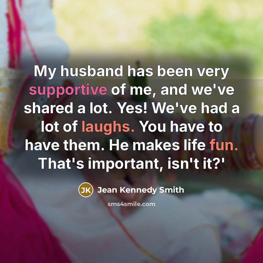 “My husband has been very supportive of me, and we've shared a lot. Yes! We've had a lot of laughs. You have to have them. He makes life fun. That's important, isn't it?'” quote by Jean Kennedy Smith