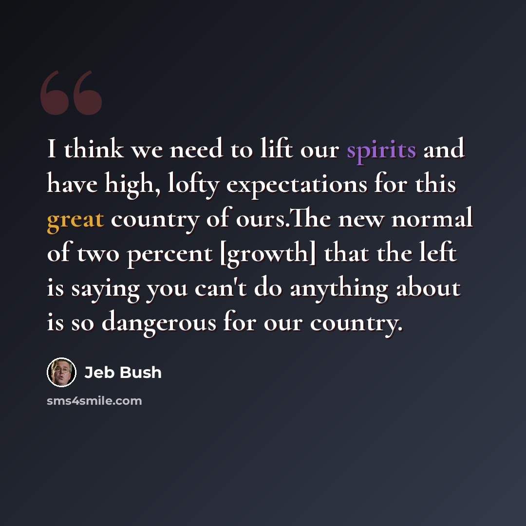 “I think we need to lift our spirits and have high, lofty expectations for this great country of ours.The new normal of two percent [growth] that the left is saying you can't do anything about is so dangerous for our country.” quote by Jeb Bush