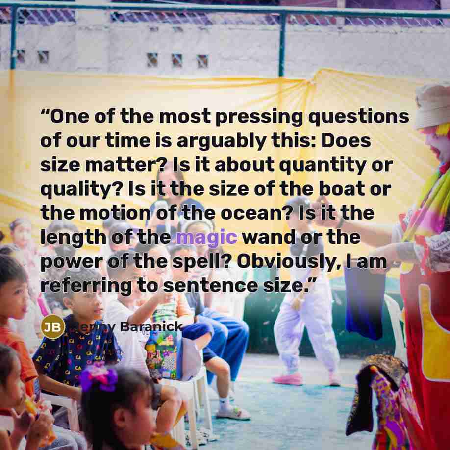 “One of the most pressing questions of our time is arguably this: Does size matter? Is it about quantity or quality? Is it the size of the boat or the motion of the ocean? Is it the length of the magic wand or the power of the spell? Obviously, I am referring to sentence size.” quote by Jenny Baranick
