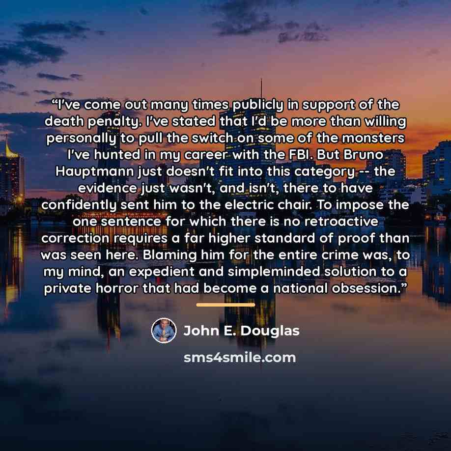 “I've come out many times publicly in support of the death penalty. I've stated that I'd be more than willing personally to pull the switch on some of the monsters I've hunted in my career with the FBI. But Bruno Hauptmann just doesn't fit into this category -- the evidence just wasn't, and isn't…” quote by John E. Douglas