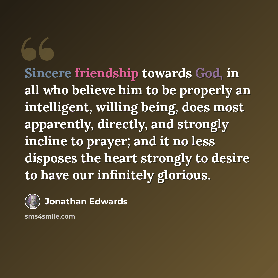 “Sincere friendship towards God, in all who believe him to be properly an intelligent, willing being, does most apparently, directly, and strongly incline to prayer; and it no less disposes the heart strongly to desire to have our infinitely glorious.” quote by Jonathan Edwards