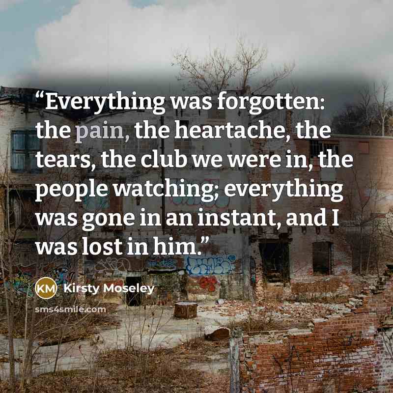 “Everything was forgotten: the pain, the heartache, the tears, the club we were in, the people watching; everything was gone in an instant, and I was lost in him.” quote by Kirsty Moseley