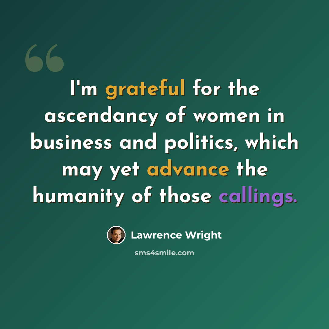 “I'm grateful for the ascendancy of women in business and politics, which may yet advance the humanity of those callings.” quote by Lawrence Wright