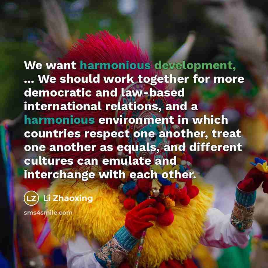 “We want harmonious development, ... We should work together for more democratic and law-based international relations, and a harmonious environment in which countries respect one another, treat one another as equals, and different cultures can emulate and interchange with each other.” quote by Li Zhaoxing