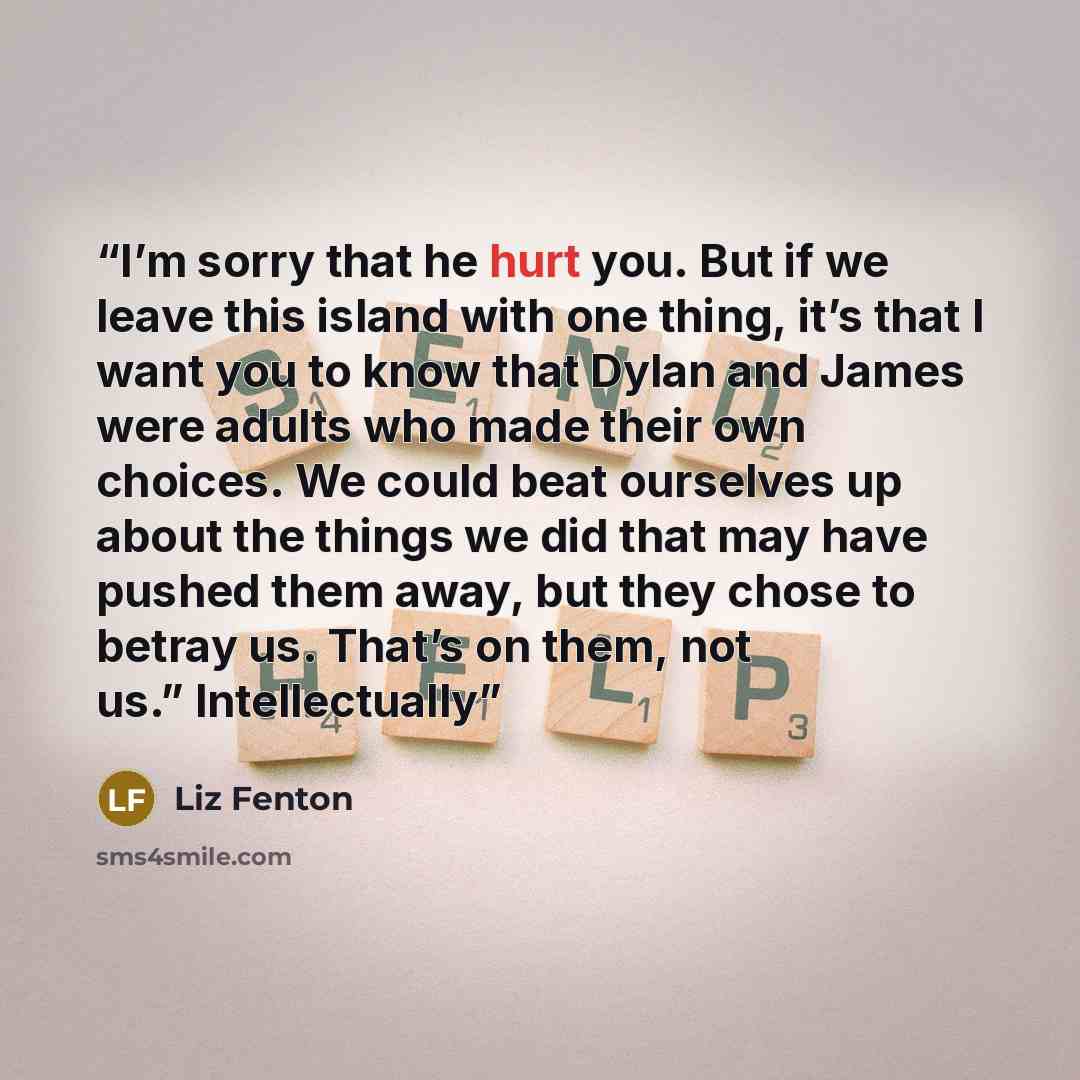 “I’m sorry that he hurt you. But if we leave this island with one thing, it’s that I want you to know that Dylan and James were adults who made their own choices. We could beat ourselves up about the things we did that may have pushed them away, but they chose to betray us. That’s on them, not us.”…” quote by Liz Fenton