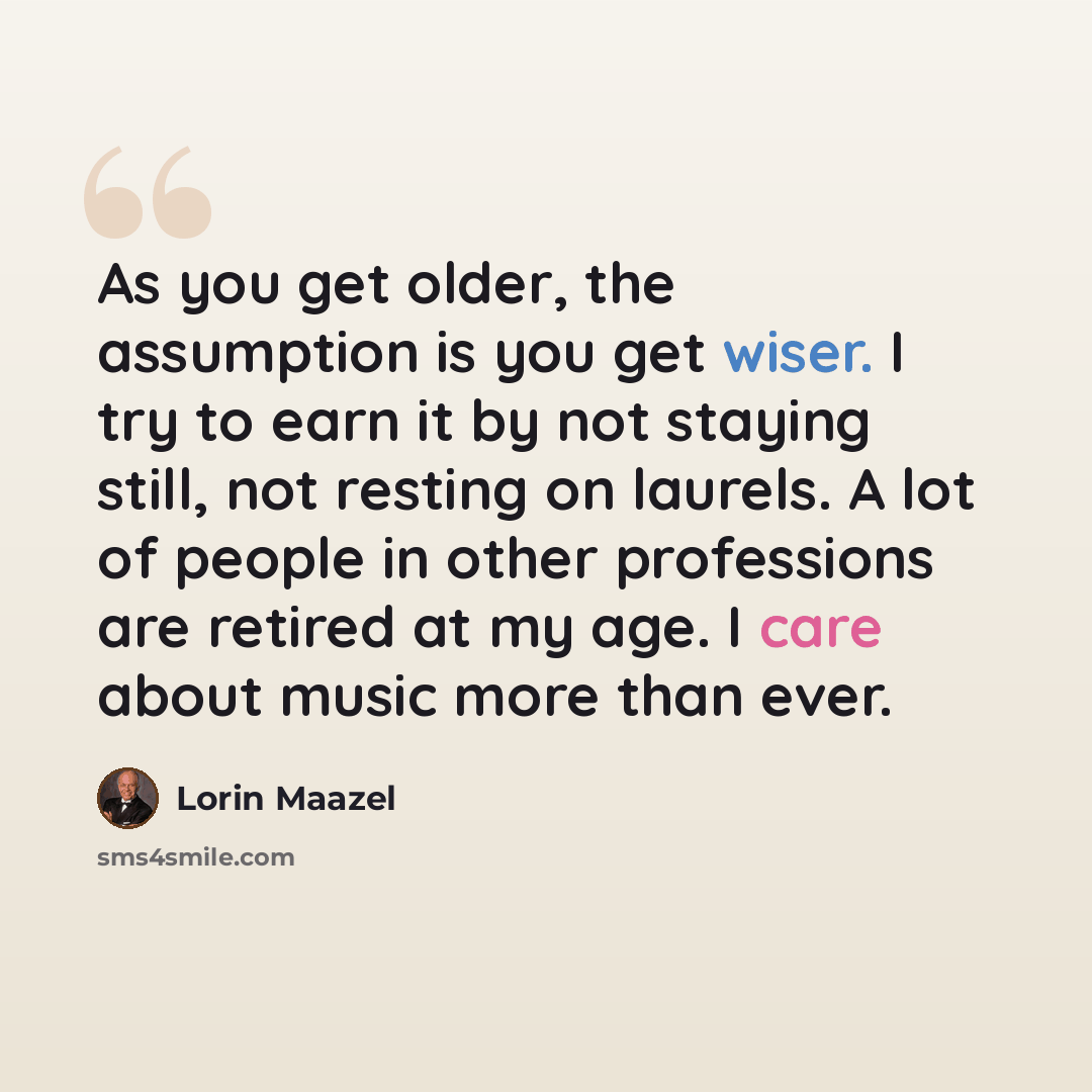 “As you get older, the assumption is you get wiser. I try to earn it by not staying still, not resting on laurels. A lot of people in other professions are retired at my age. I care about music more than ever.” quote by Lorin Maazel