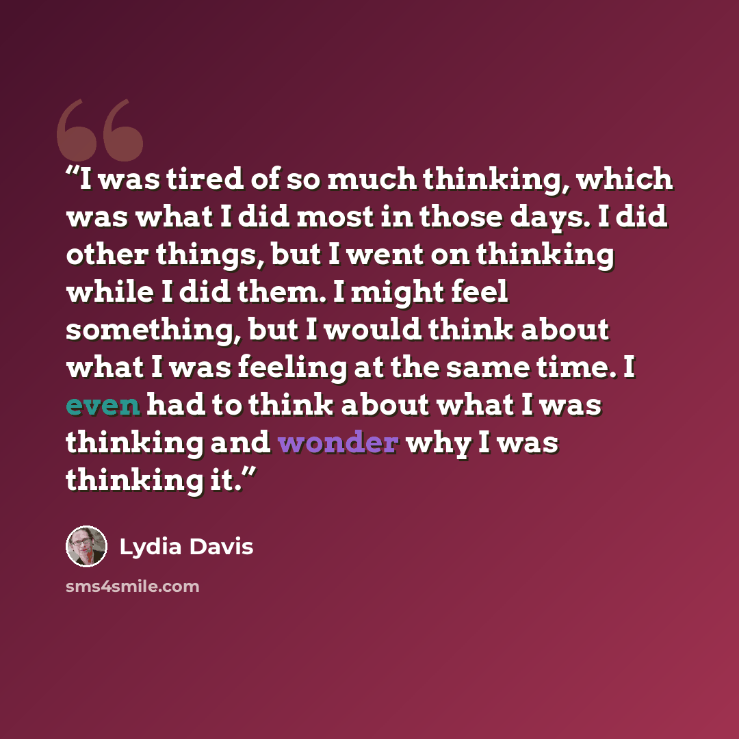 “I was tired of so much thinking, which was what I did most in those days. I did other things, but I went on thinking while I did them. I might feel something, but I would think about what I was feeling at the same time. I even had to think about what I was thinking and wonder why I was thinking it.” quote by Lydia Davis