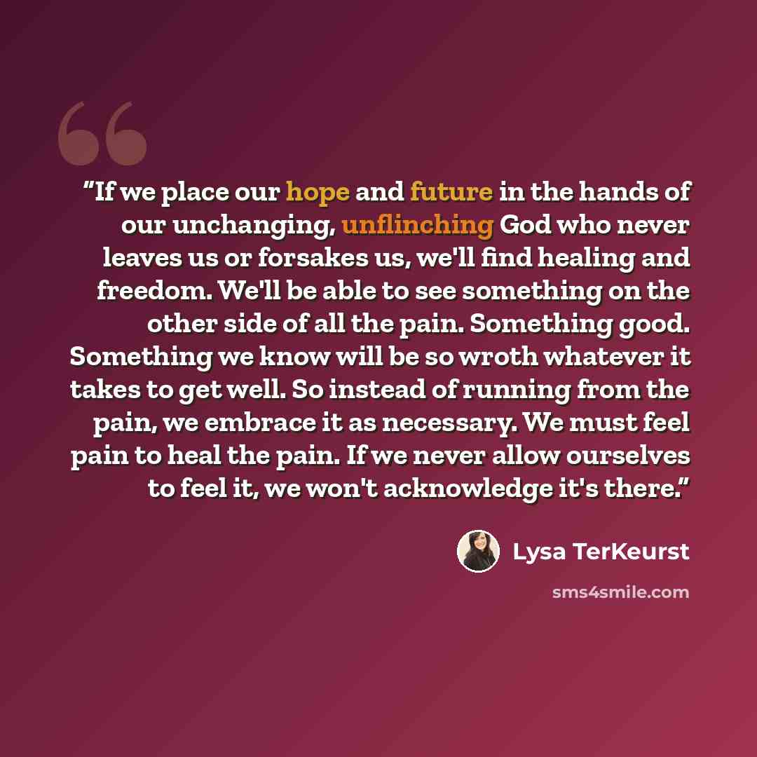 “If we place our hope and future in the hands of our unchanging, unflinching God who never leaves us or forsakes us, we'll find healing and freedom. We'll be able to see something on the other side of all the pain. Something good. Something we know will be so wroth whatever it takes to get well. So…” quote by Lysa TerKeurst