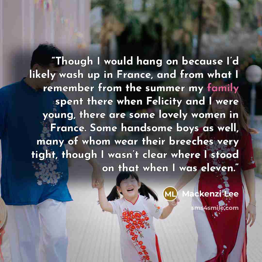 “Though I would hang on because I’d likely wash up in France, and from what I remember from the summer my family spent there when Felicity and I were young, there are some lovely women in France. Some handsome boys as well, many of whom wear their breeches very tight, though I wasn’t clear where I…” quote by Mackenzi Lee