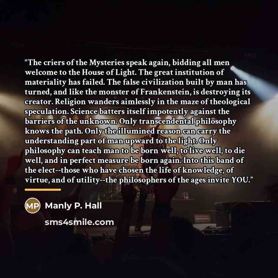 “The criers of the Mysteries speak again, bidding all men welcome to the House of Light. The great institution of materiality has failed. The false civilization built by man has turned, and like the monster of Frankenstein, is destroying its creator. Religion wanders aimlessly in the maze of…” quote by Manly P. Hall
