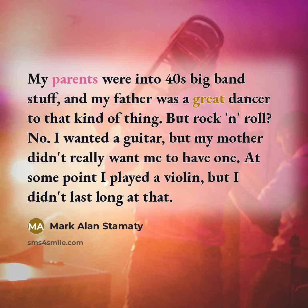“My parents were into 40s big band stuff, and my father was a great dancer to that kind of thing. But rock 'n' roll? No. I wanted a guitar, but my mother didn't really want me to have one. At some point I played a violin, but I didn't last long at that.” quote by Mark Alan Stamaty