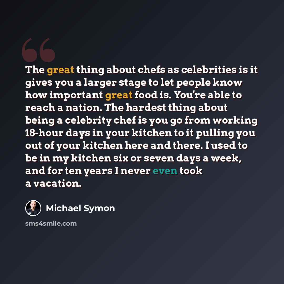 “The great thing about chefs as celebrities is it gives you a larger stage to let people know how important great food is. You're able to reach a nation. The hardest thing about being a celebrity chef is you go from working 18-hour days in your kitchen to it pulling you out of your kitchen here and…” quote by Michael Symon
