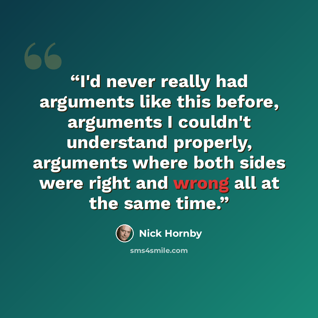 “I'd never really had arguments like this before, arguments I couldn't understand properly, arguments where both sides were right and wrong all at the same time.” quote by Nick Hornby