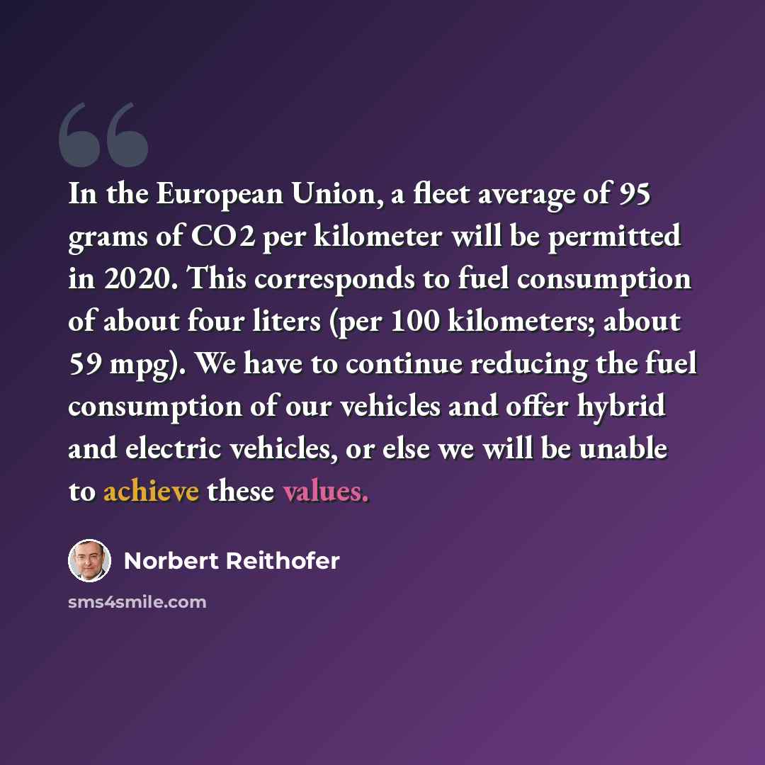“In the European Union, a fleet average of 95 grams of CO2 per kilometer will be permitted in 2020. This corresponds to fuel consumption of about four liters (per 100 kilometers; about 59 mpg). We have to continue reducing the fuel consumption of our vehicles and offer hybrid and electric vehicles…” quote by Norbert Reithofer