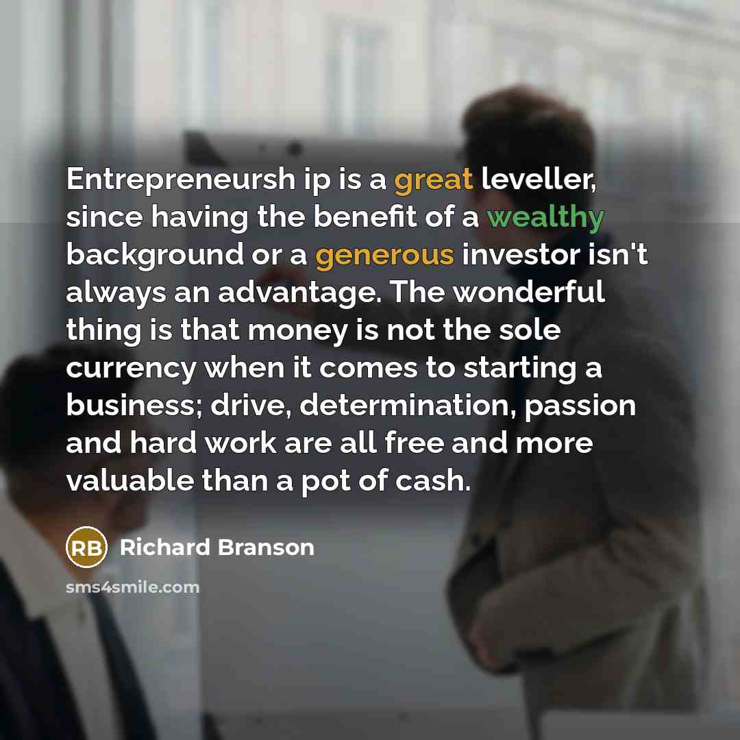 “Entrepreneursh ip is a great leveller, since having the benefit of a wealthy background or a generous investor isn't always an advantage. The wonderful thing is that money is not the sole currency when it comes to starting a business; drive, determination, passion and hard work are all free and…” quote by Richard Branson