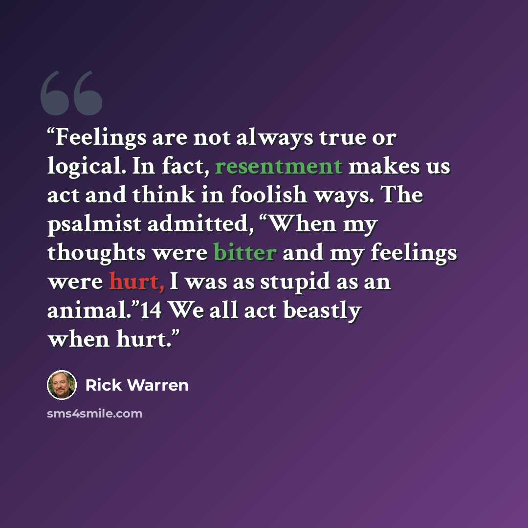 “Feelings are not always true or logical. In fact, resentment makes us act and think in foolish ways. The psalmist admitted, “When my thoughts were bitter and my feelings were hurt, I was as stupid as an animal.”14 We all act beastly when hurt.” quote by Rick Warren