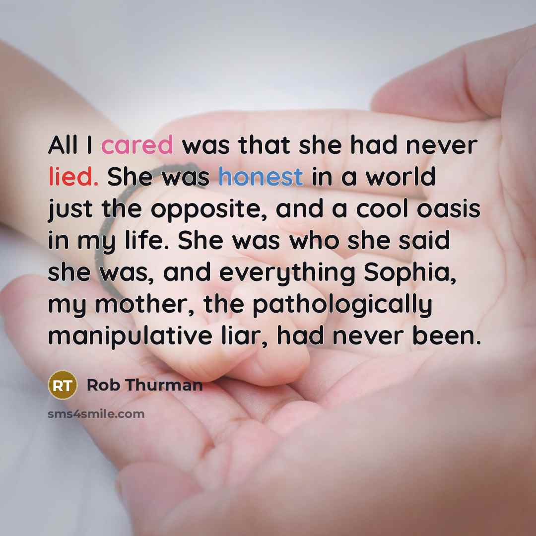 “All I cared was that she had never lied. She was honest in a world just the opposite, and a cool oasis in my life. She was who she said she was, and everything Sophia, my mother, the pathologically manipulative liar, had never been.” quote by Rob Thurman