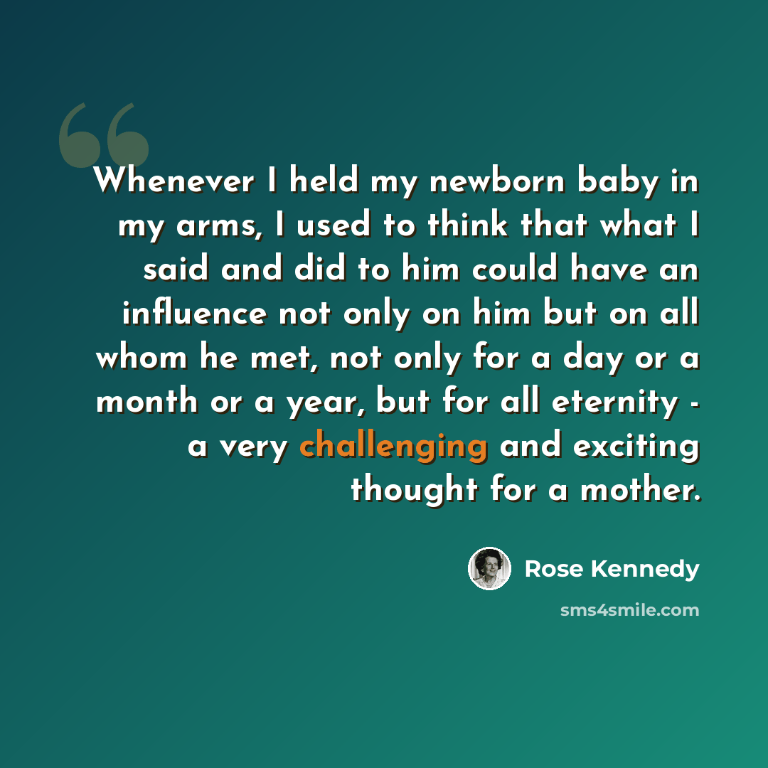 “Whenever I held my newborn baby in my arms, I used to think that what I said and did to him could have an influence not only on him but on all whom he met, not only for a day or a month or a year, but for all eternity - a very challenging and exciting thought for a mother.” quote by Rose Kennedy