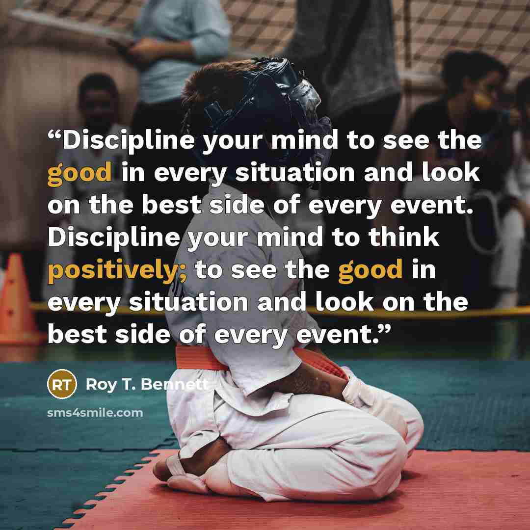 “Discipline your mind to see the good in every situation and look on the best side of every event. Discipline your mind to think positively; to see the good in every situation and look on the best side of every event.” quote by Roy T. Bennett