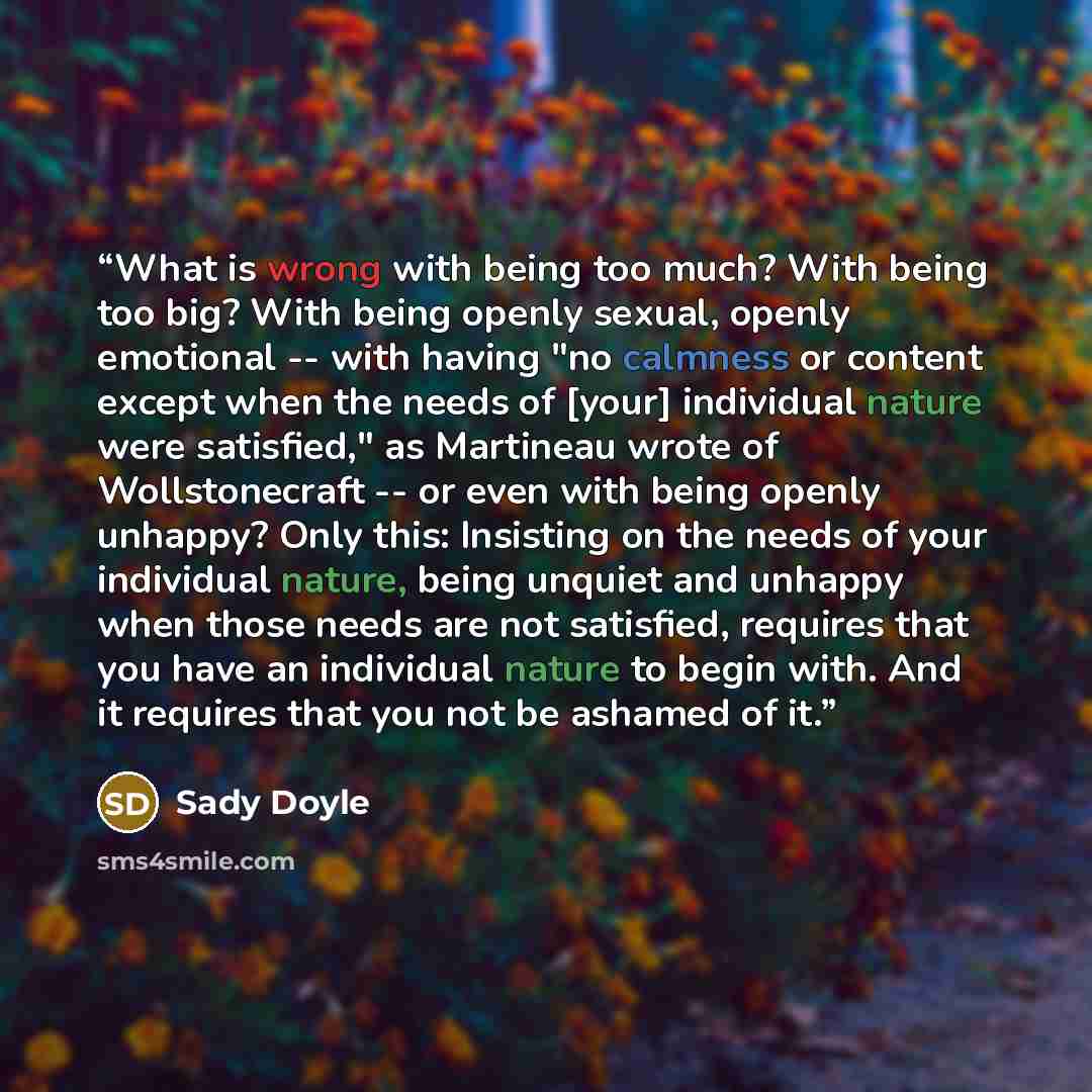 “What is wrong with being too much? With being too big? With being openly sexual, openly emotional -- with having "no calmness or content except when the needs of [your] individual nature were satisfied," as Martineau wrote of Wollstonecraft -- or even with being openly unhappy? Only this…” quote by Sady Doyle