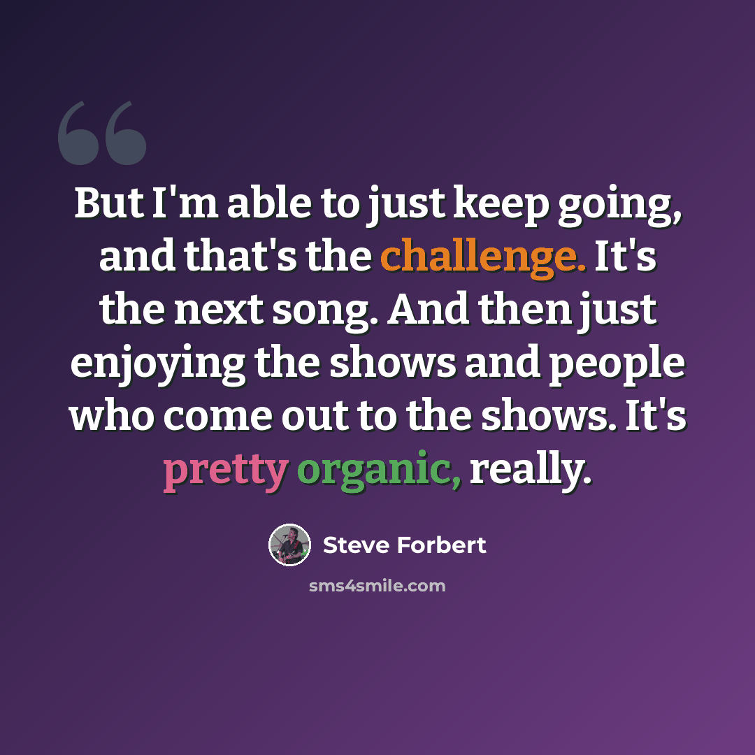 “But I'm able to just keep going, and that's the challenge. It's the next song. And then just enjoying the shows and people who come out to the shows. It's pretty organic, really.” quote by Steve Forbert