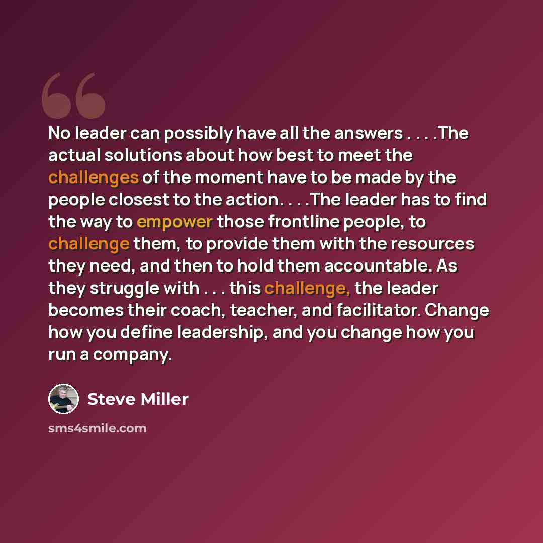 “No leader can possibly have all the answers . . . .The actual solutions about how best to meet the challenges of the moment have to be made by the people closest to the action. . . .The leader has to find the way to empower those frontline people, to challenge them, to provide them with the…” quote by Steve Miller