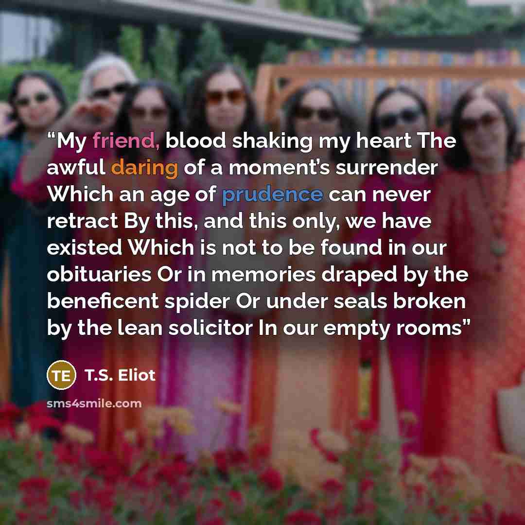 “My friend, blood shaking my heart The awful daring of a moment’s surrender Which an age of prudence can never retract By this, and this only, we have existed Which is not to be found in our obituaries Or in memories draped by the beneficent spider Or under seals broken by the lean solicitor In our…” quote by T.S. Eliot