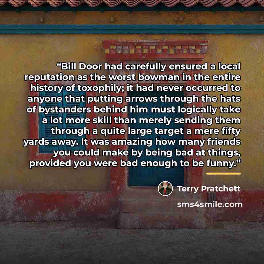 “Bill Door had carefully ensured a local reputation as the worst bowman in the entire history of toxophily; it had never occurred to anyone that putting arrows through the hats of bystanders behind him must logically take a lot more skill than merely sending them through a quite large target a mere…” quote by Terry Pratchett
