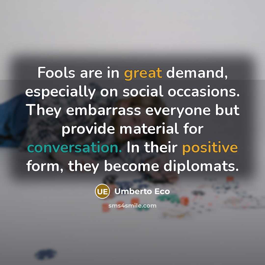 “Fools are in great demand, especially on social occasions. They embarrass everyone but provide material for conversation. In their positive form, they become diplomats.” quote by Umberto Eco