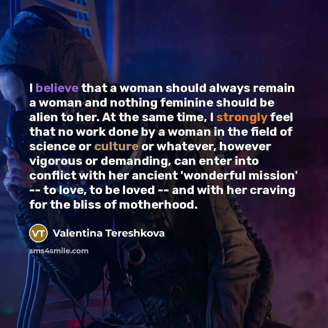 “I believe that a woman should always remain a woman and nothing feminine should be alien to her. At the same time, I strongly feel that no work done by a woman in the field of science or culture or whatever, however vigorous or demanding, can enter into conflict with her ancient 'wonderful…” quote by Valentina Tereshkova