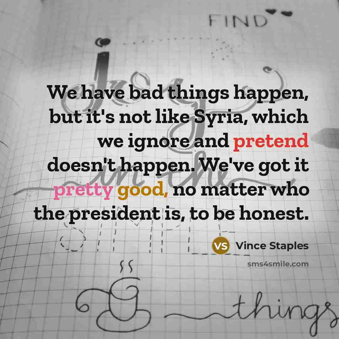 “We have bad things happen, but it's not like Syria, which we ignore and pretend doesn't happen. We've got it pretty good, no matter who the president is, to be honest.” quote by Vince Staples