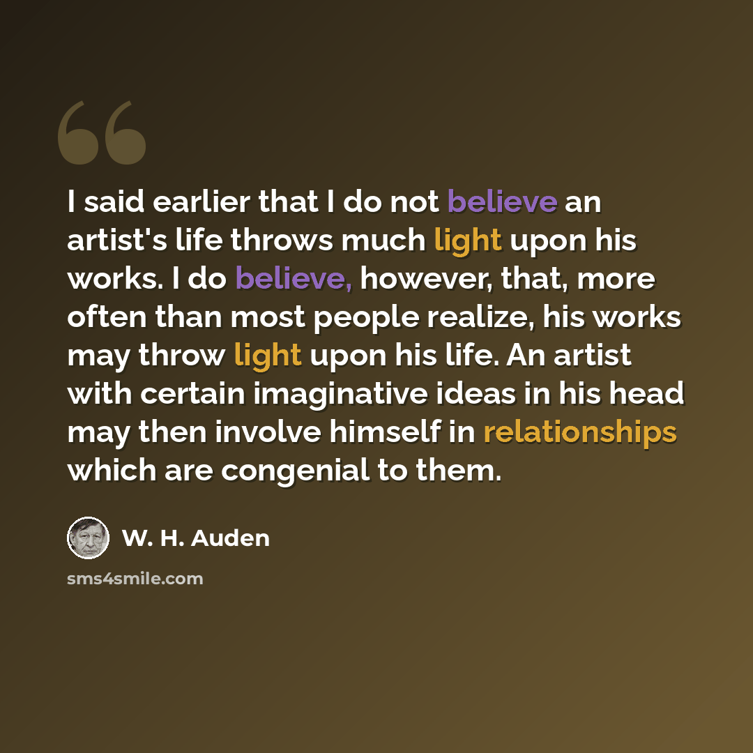 “I said earlier that I do not believe an artist's life throws much light upon his works. I do believe, however, that, more often than most people realize, his works may throw light upon his life. An artist with certain imaginative ideas in his head may then involve himself in relationships which…” quote by W. H. Auden