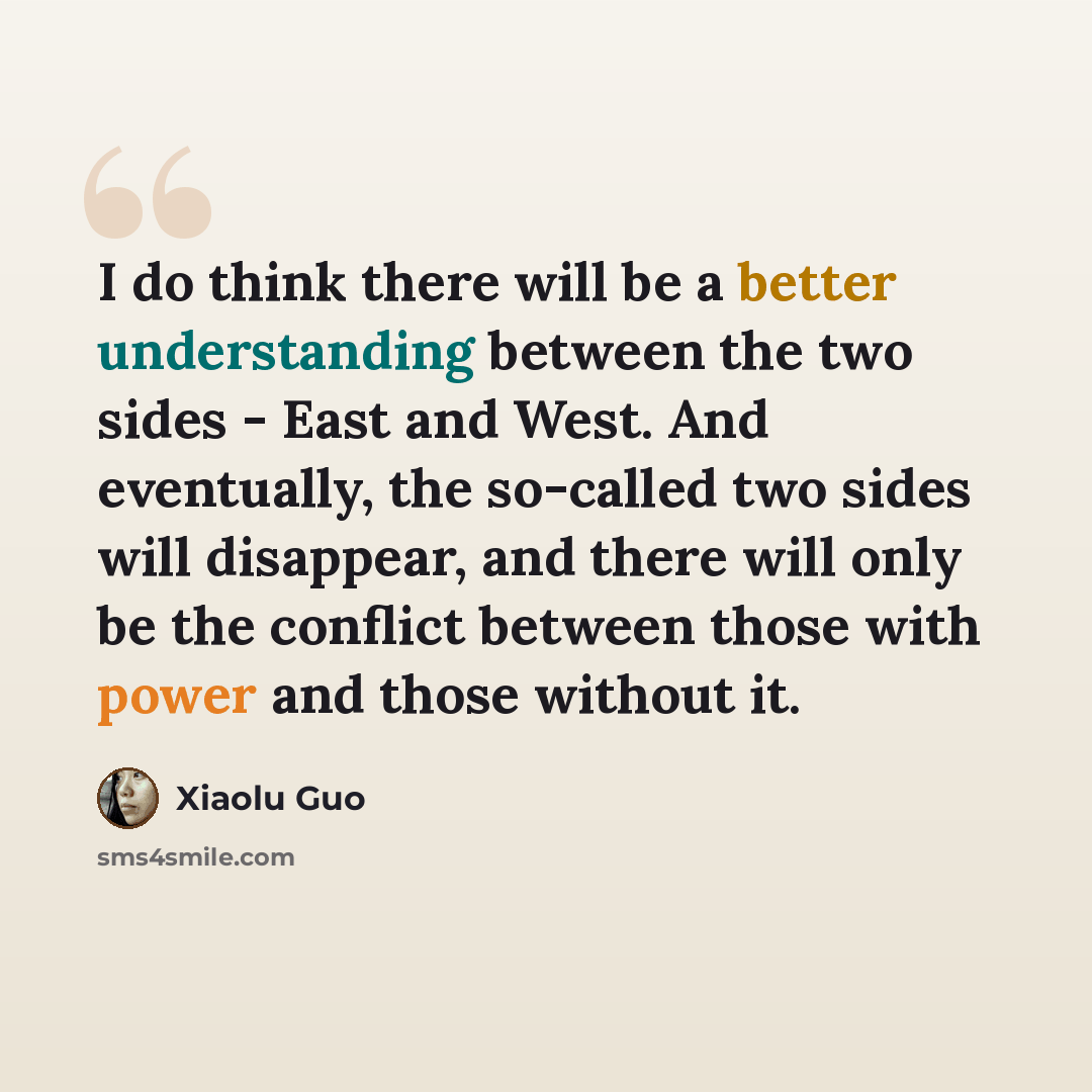 “I do think there will be a better understanding between the two sides - East and West. And eventually, the so-called two sides will disappear, and there will only be the conflict between those with power and those without it.” quote by Xiaolu Guo