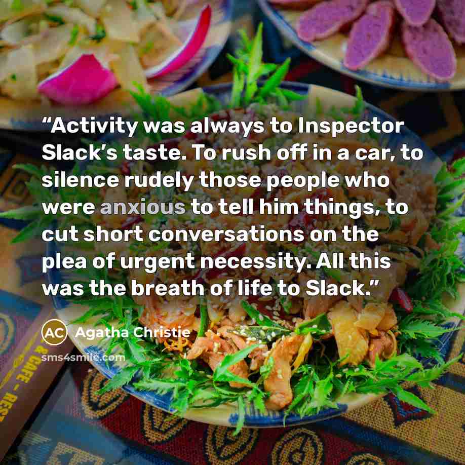 “Activity was always to Inspector Slack’s taste. To rush off in a car, to silence rudely those people who were anxious to tell him things, to cut short conversations on the plea of urgent necessity. All this was the breath of life to Slack.” quote by Agatha Christie