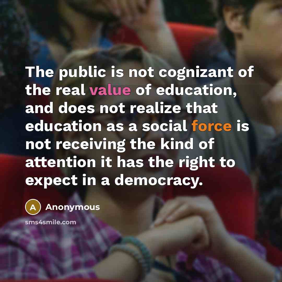 “The public is not cognizant of the real value of education, and does not realize that education as a social force is not receiving the kind of attention it has the right to expect in a democracy.” quote by Anonymous