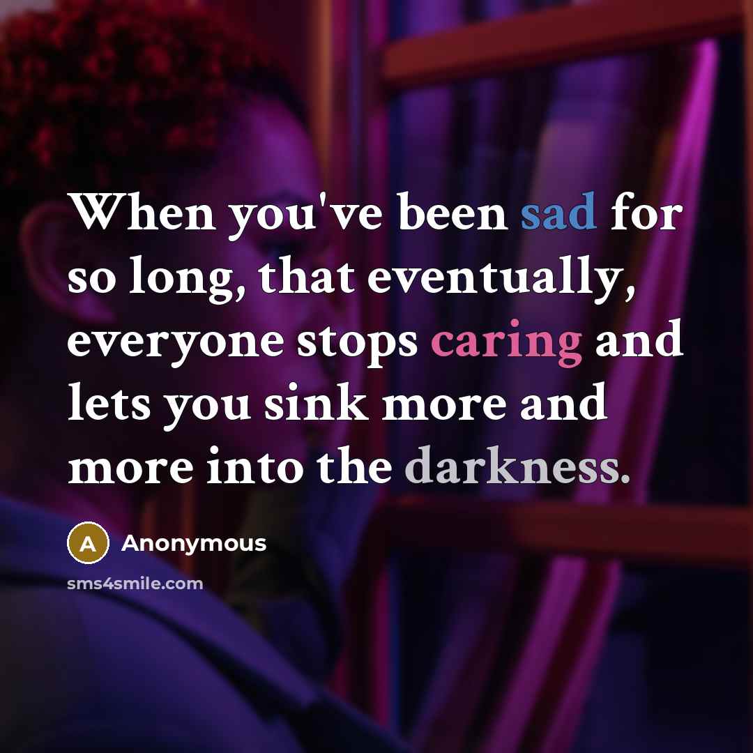 “When you've been sad for so long, that eventually, everyone stops caring and lets you sink more and more into the darkness.” quote by Anonymous