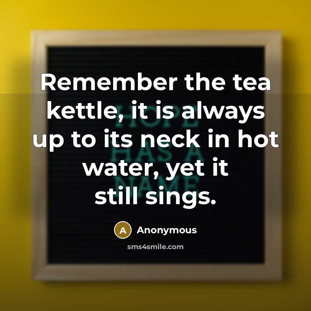 “Remember the tea kettle, it is always up to its neck in hot water, yet it still sings.” quote by Anonymous