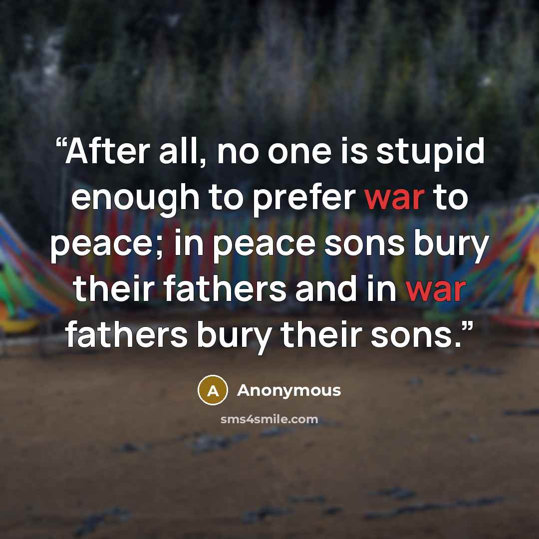 “After all, no one is stupid enough to prefer war to peace; in peace sons bury their fathers and in war fathers bury their sons.” quote by Anonymous