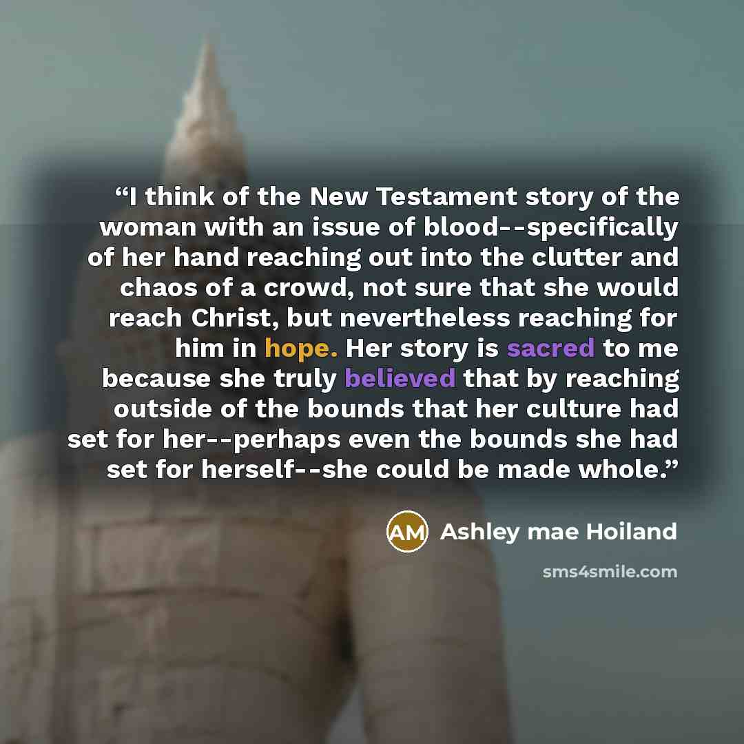 “I think of the New Testament story of the woman with an issue of blood--specifically of her hand reaching out into the clutter and chaos of a crowd, not sure that she would reach Christ, but nevertheless reaching for him in hope. Her story is sacred to me because she truly believed that by…” quote by Ashley mae Hoiland