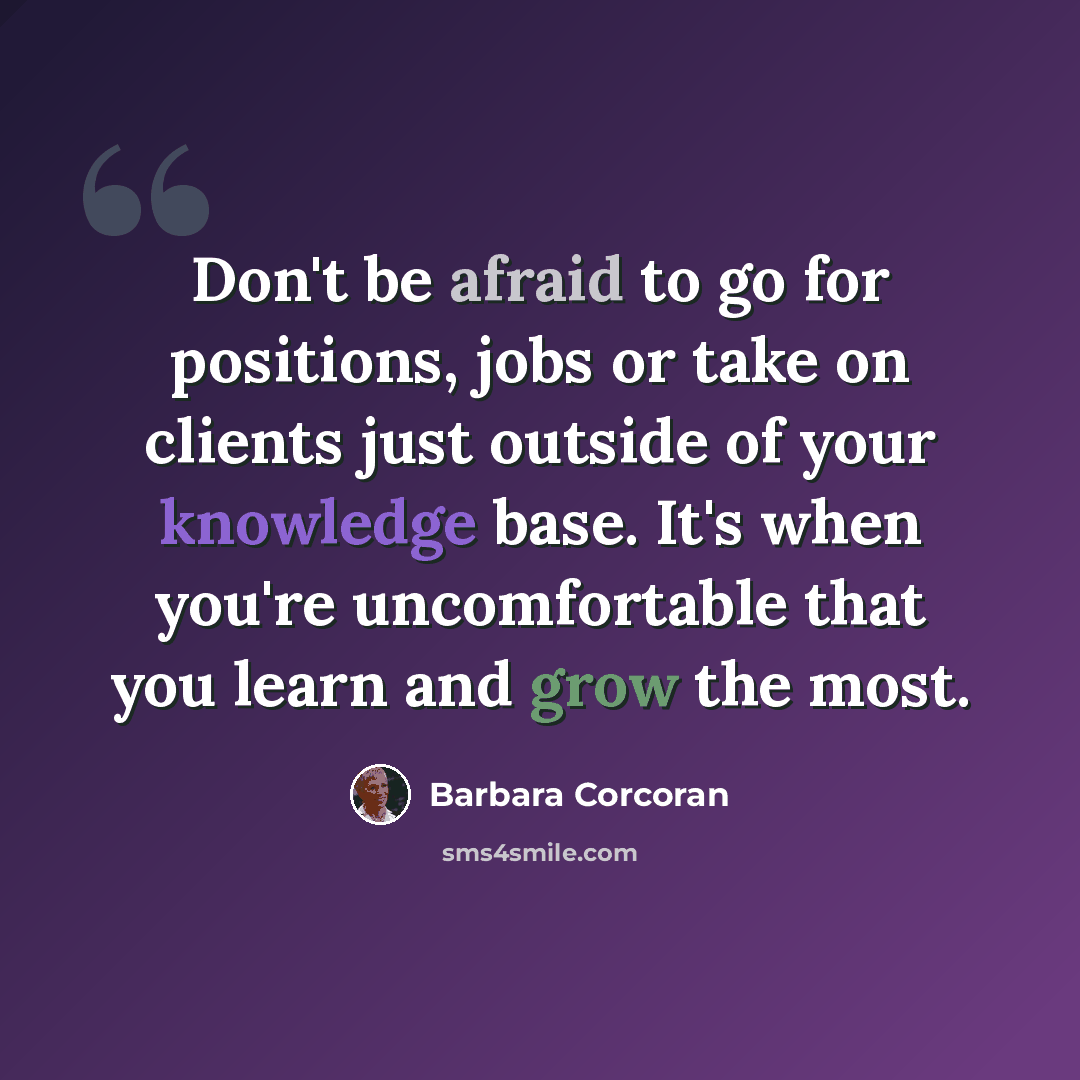 “Don't be afraid to go for positions, jobs or take on clients just outside of your knowledge base. It's when you're uncomfortable that you learn and grow the most.” quote by Barbara Corcoran