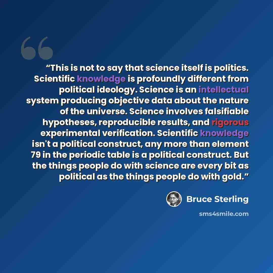 “This is not to say that science itself is politics. Scientific knowledge is profoundly different from political ideology. Science is an intellectual system producing objective data about the nature of the universe. Science involves falsifiable hypotheses, reproducible results, and rigorous…” quote by Bruce Sterling