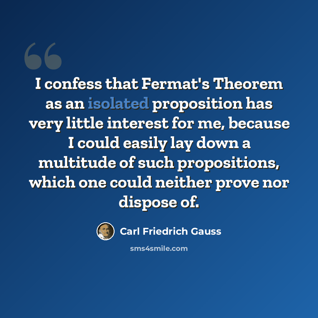 “I confess that Fermat's Theorem as an isolated proposition has very little interest for me, because I could easily lay down a multitude of such propositions, which one could neither prove nor dispose of.” quote by Carl Friedrich Gauss