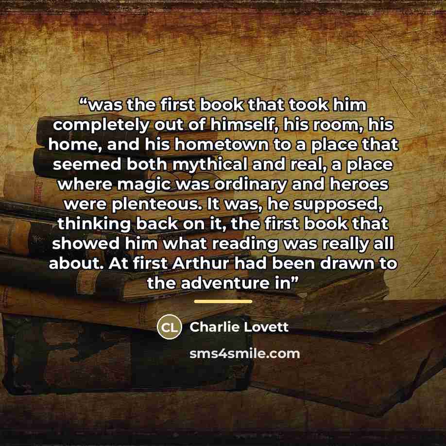 “was the first book that took him completely out of himself, his room, his home, and his hometown to a place that seemed both mythical and real, a place where magic was ordinary and heroes were plenteous. It was, he supposed, thinking back on it, the first book that showed him what reading was…” quote by Charlie Lovett